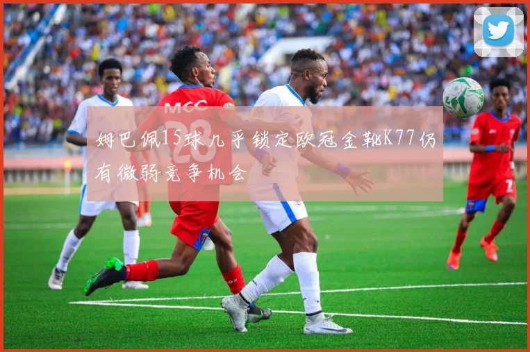 姆巴佩15球几乎锁定欧冠金靴K77仍有微弱竞争机会