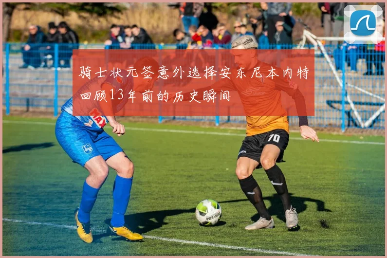 骑士状元签意外选择安东尼本内特回顾13年前的历史瞬间