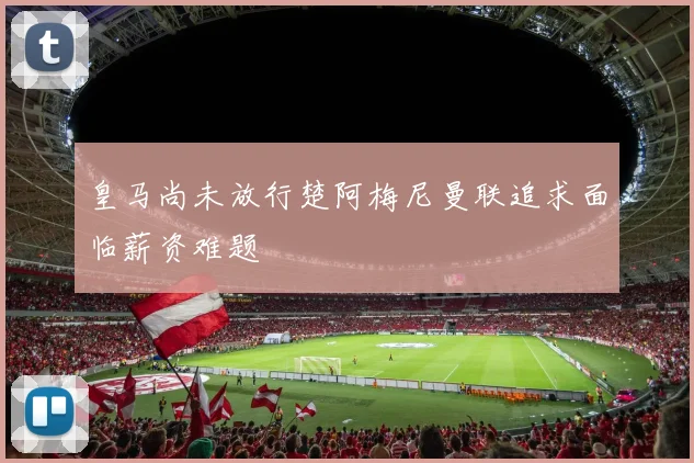 皇马尚未放行楚阿梅尼曼联追求面临薪资难题