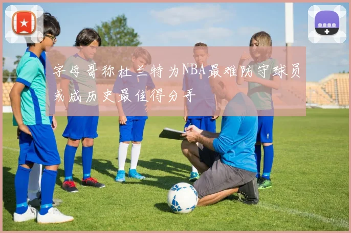 字母哥称杜兰特为NBA最难防守球员或成历史最佳得分手