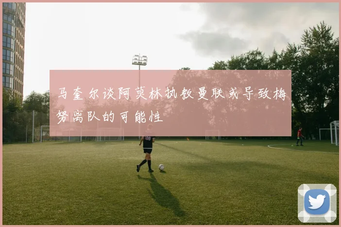 马奎尔谈阿莫林执教曼联或导致梅努离队的可能性