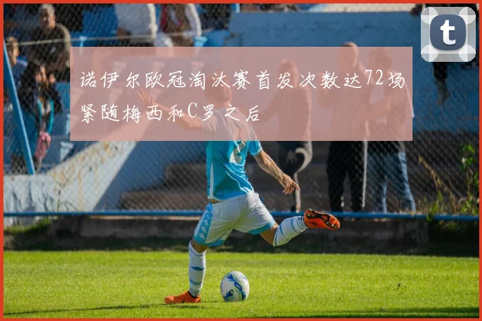 诺伊尔欧冠淘汰赛首发次数达72场紧随梅西和C罗之后