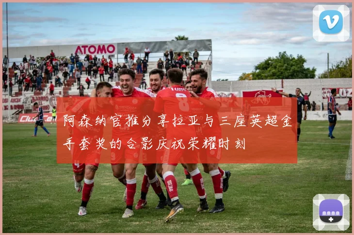 阿森纳官推分享拉亚与三座英超金手套奖的合影庆祝荣耀时刻