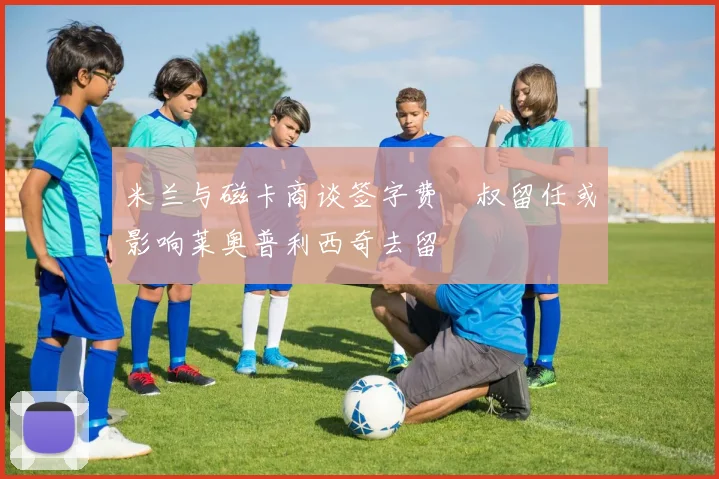 米兰与磁卡商谈签字费囧叔留任或影响莱奥普利西奇去留