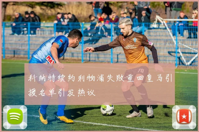 科纳特续约利物浦失败重回皇马引援名单引发热议