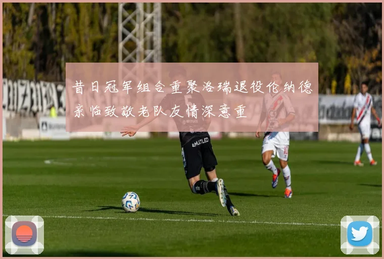 昔日冠军组合重聚洛瑞退役伦纳德亲临致敬老队友情深意重