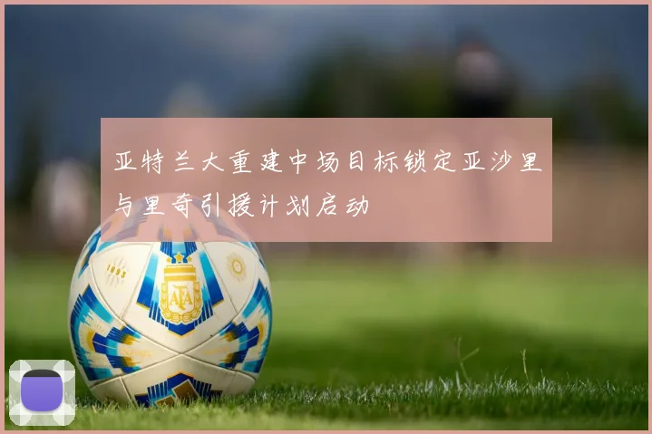 亚特兰大重建中场目标锁定亚沙里与里奇引援计划启动