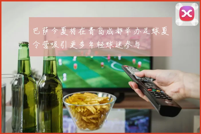 巴萨今夏将在青岛成都举办足球夏令营吸引更多年轻球迷参与