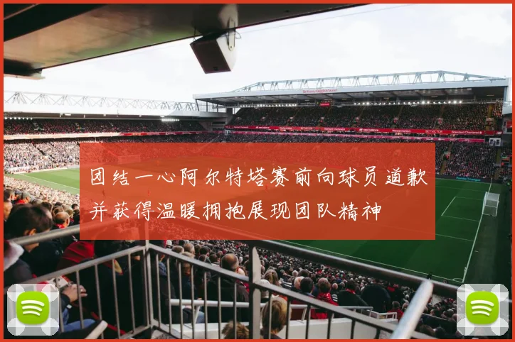 团结一心阿尔特塔赛前向球员道歉并获得温暖拥抱展现团队精神