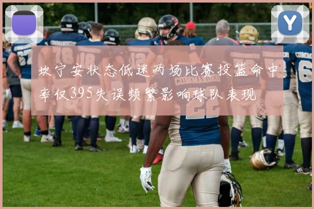 坎宁安状态低迷两场比赛投篮命中率仅395失误频繁影响球队表现