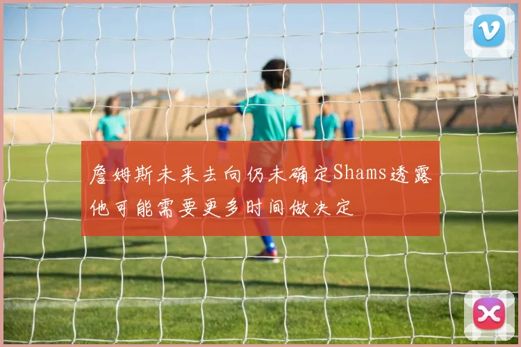詹姆斯未来去向仍未确定Shams透露他可能需要更多时间做决定