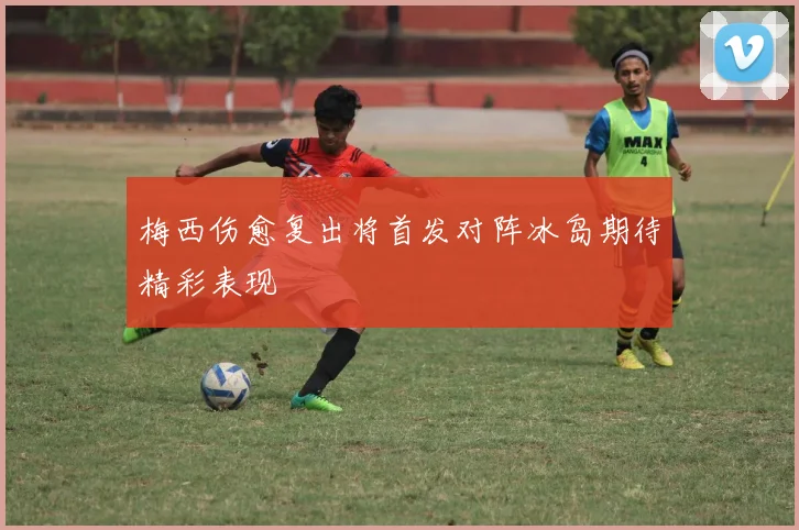 梅西伤愈复出将首发对阵冰岛期待精彩表现