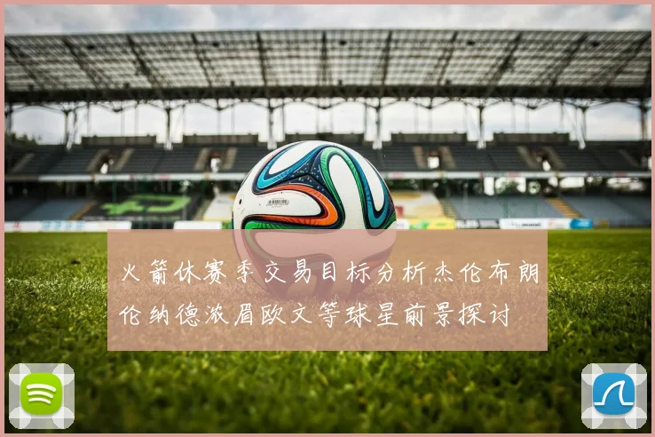 火箭休赛季交易目标分析杰伦布朗伦纳德浓眉欧文等球星前景探讨