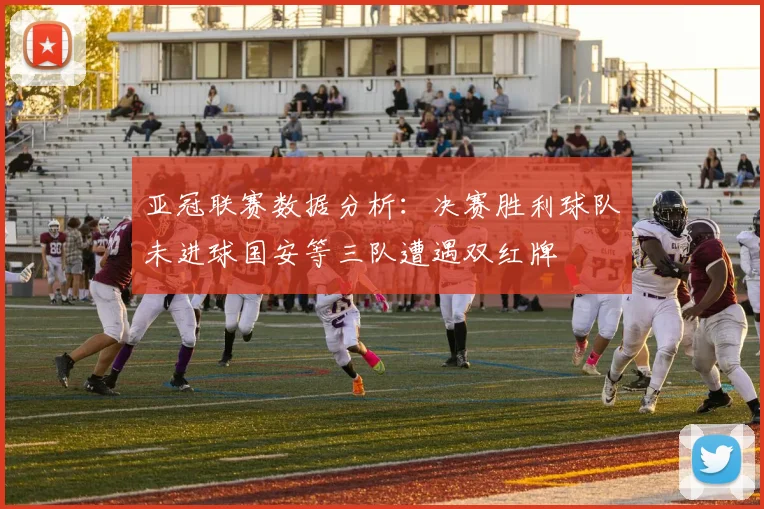亚冠联赛数据分析：决赛胜利球队未进球国安等三队遭遇双红牌