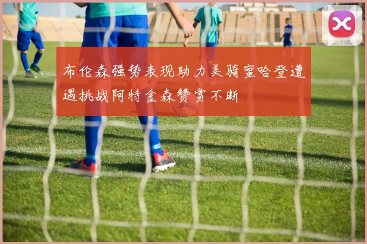 布伦森强势表现助力美骑蜜哈登遭遇挑战阿特金森赞赏不断